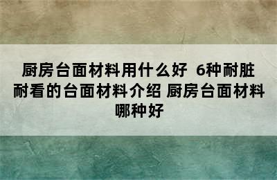 厨房台面材料用什么好  6种耐脏耐看的台面材料介绍 厨房台面材料哪种好